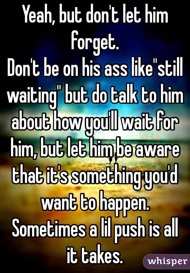 Yeah, but don't let him forget.
Don't be on his ass like"still waiting" but do talk to him about how you'll wait for him, but let him be aware that it's something you'd want to happen. Sometimes a lil push is all it takes. 