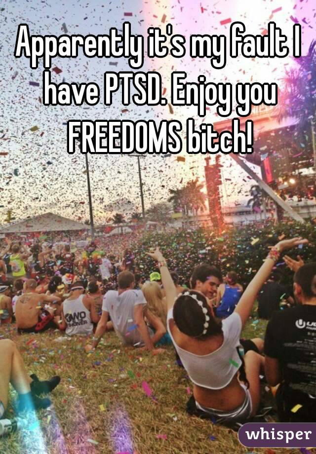Apparently it's my fault I have PTSD. Enjoy you FREEDOMS bitch!