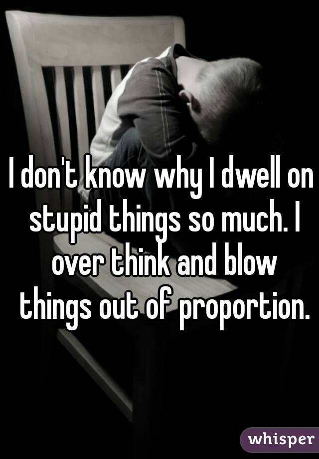 I don't know why I dwell on stupid things so much. I over think and blow things out of proportion.