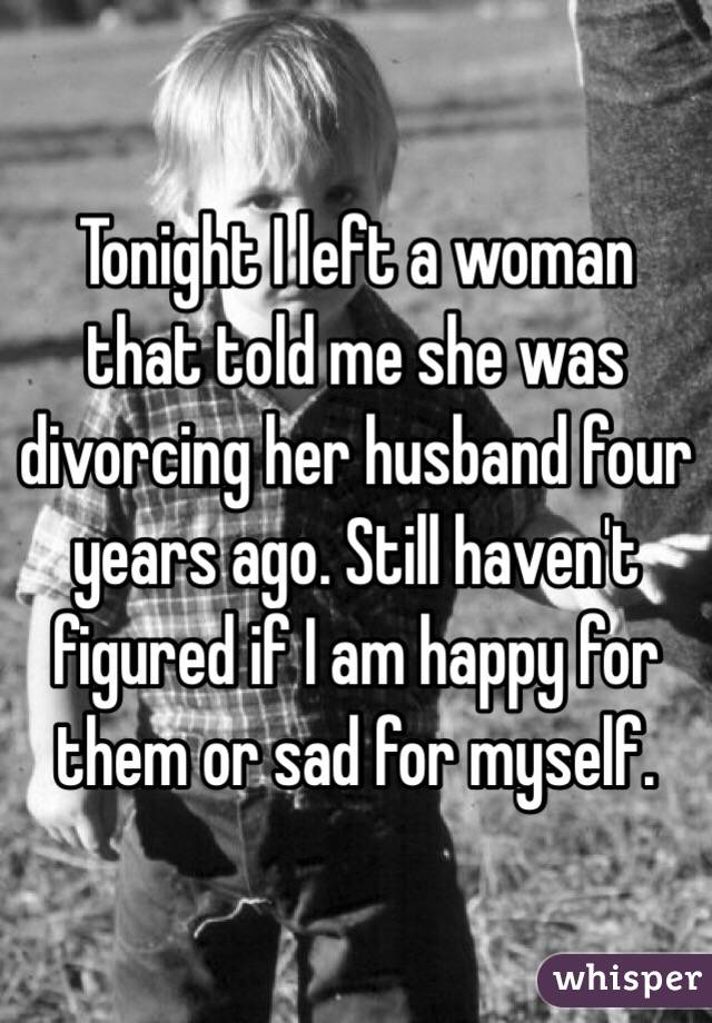 Tonight I left a woman that told me she was divorcing her husband four years ago. Still haven't figured if I am happy for them or sad for myself. 