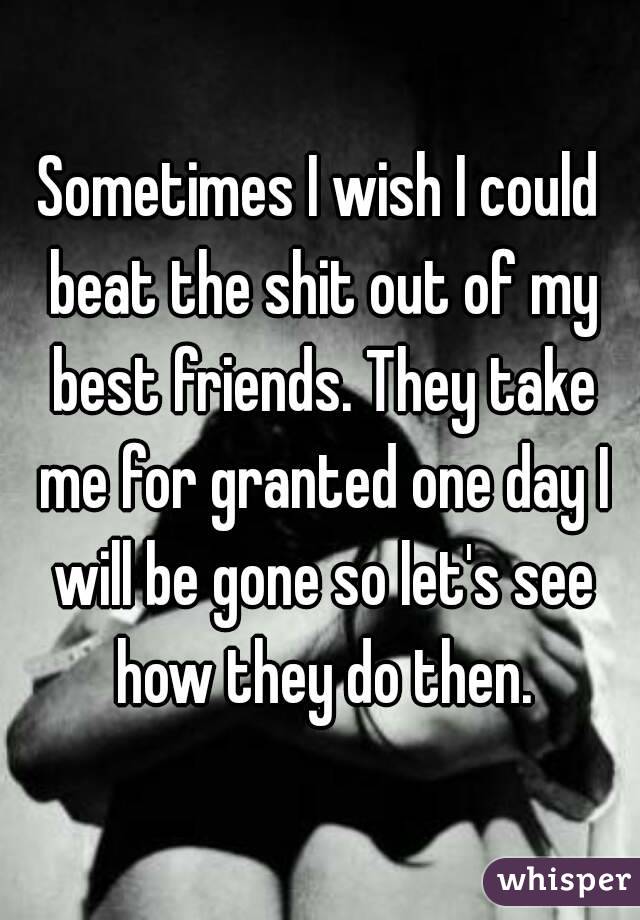 Sometimes I wish I could beat the shit out of my best friends. They take me for granted one day I will be gone so let's see how they do then.
