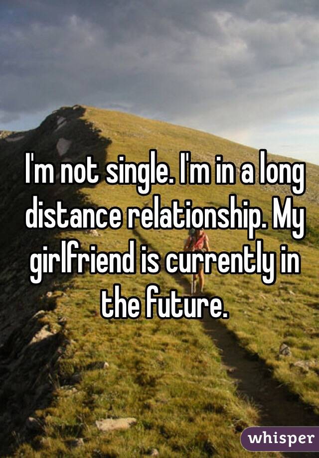 I'm not single. I'm in a long distance relationship. My girlfriend is currently in the future.