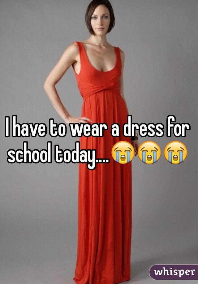 I have to wear a dress for school today....😭😭😭