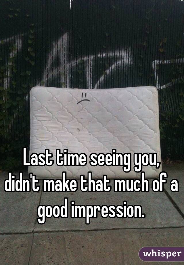 Last time seeing you, didn't make that much of a good impression. 