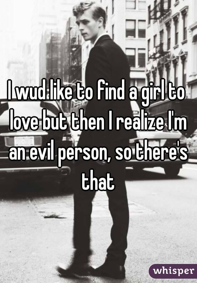 I wud like to find a girl to love but then I realize I'm an evil person, so there's that
