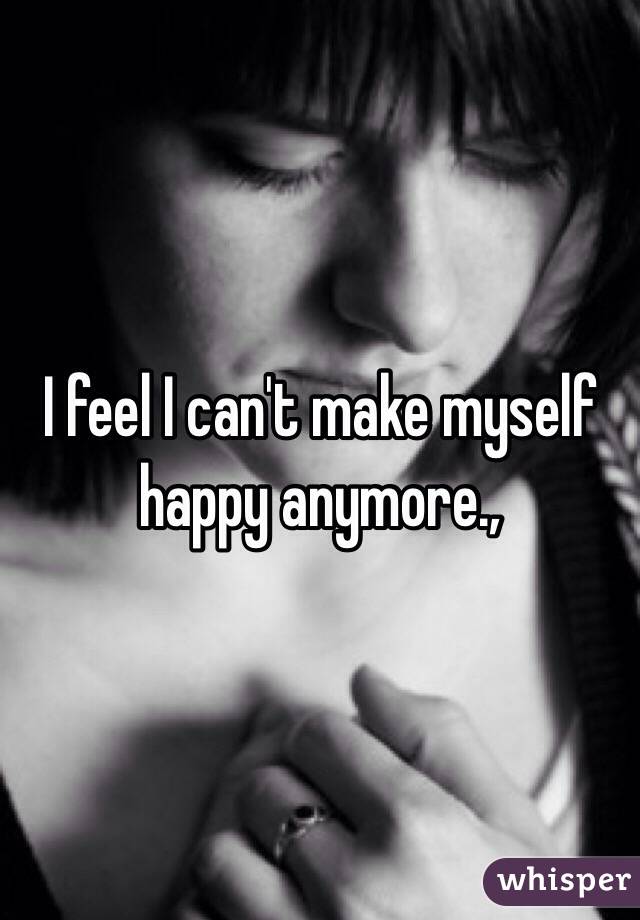 I feel I can't make myself happy anymore., 