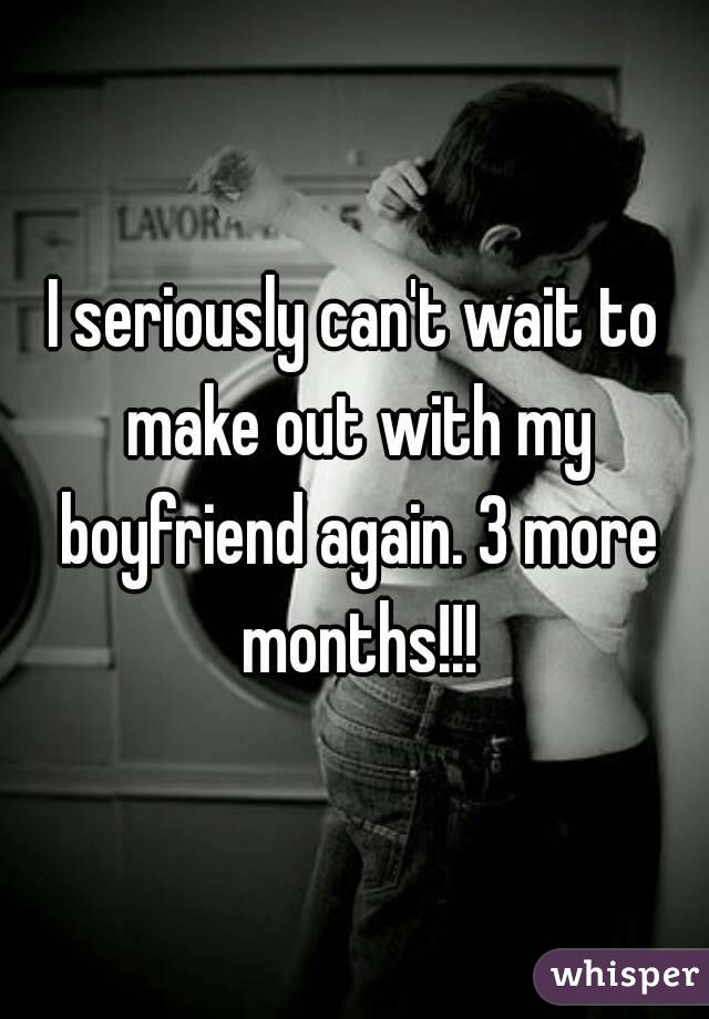 I seriously can't wait to make out with my boyfriend again. 3 more months!!!