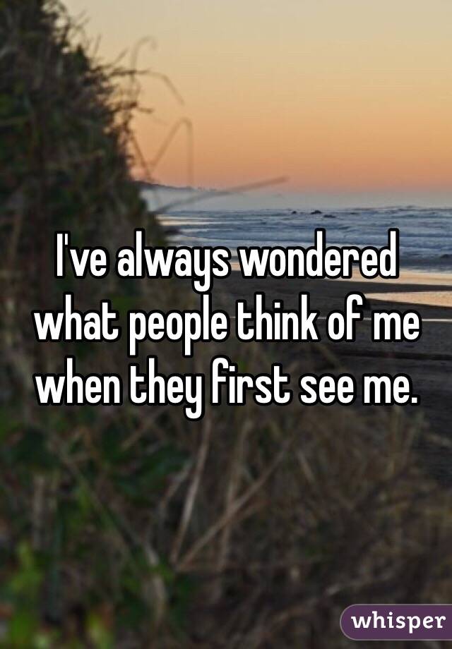 I've always wondered what people think of me when they first see me.