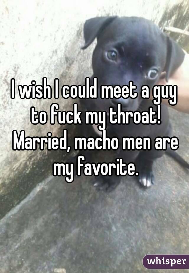 I wish I could meet a guy to fuck my throat! Married, macho men are my favorite.