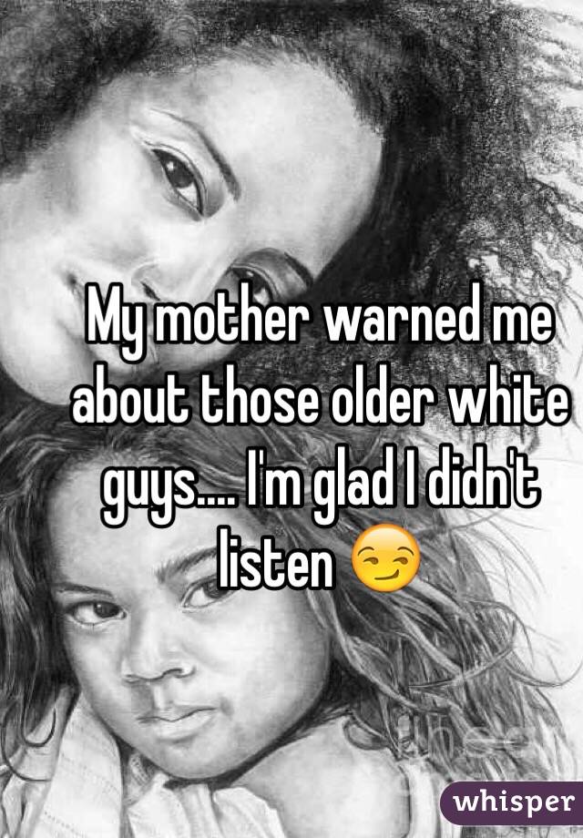 My mother warned me about those older white guys.... I'm glad I didn't listen 😏