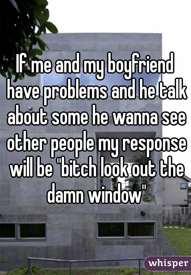 If me and my boyfriend have problems and he talk about some he wanna see other people my response will be "bitch look out the damn window"