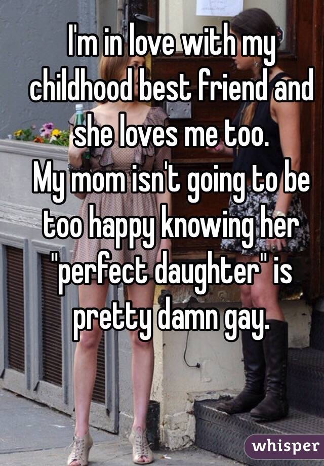 I'm in love with my childhood best friend and she loves me too. 
My mom isn't going to be too happy knowing her "perfect daughter" is pretty damn gay. 