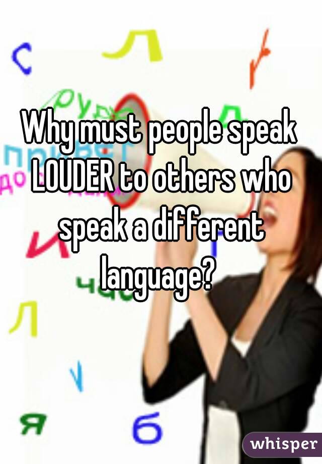 Why must people speak LOUDER to others who speak a different language? 