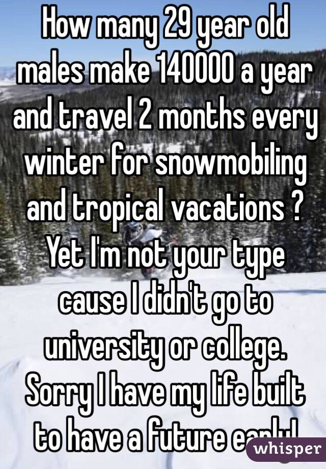 How many 29 year old males make 140000 a year and travel 2 months every winter for snowmobiling and tropical vacations ? Yet I'm not your type cause I didn't go to university or college. Sorry I have my life built to have a future early!