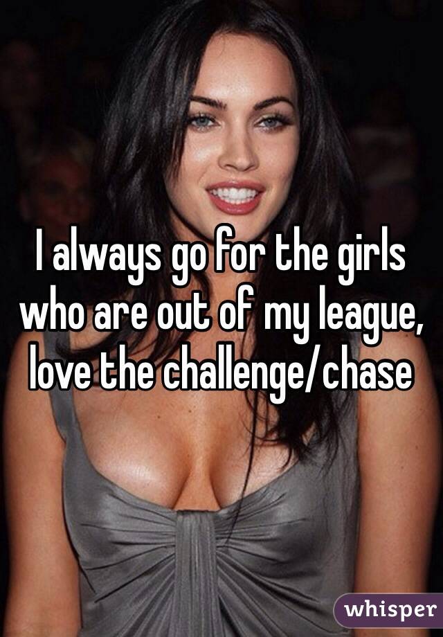 I always go for the girls who are out of my league, love the challenge/chase  