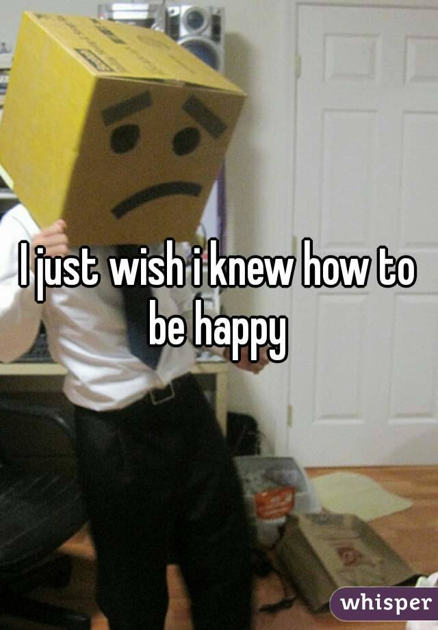 I just wish i knew how to be happy 