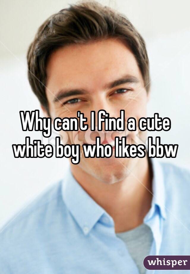 Why can't I find a cute white boy who likes bbw 