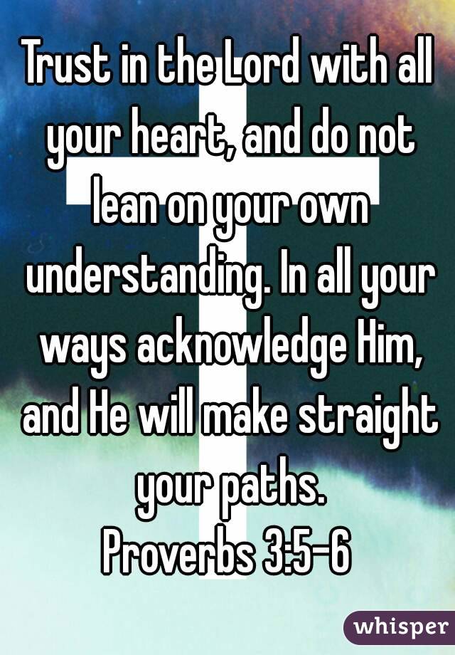 Trust in the Lord with all your heart, and do not lean on your own understanding. In all your ways acknowledge Him, and He will make straight your paths.
Proverbs 3:5-6