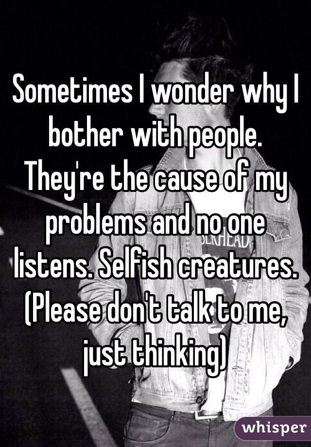 Sometimes I wonder why I bother with people. They're the cause of my problems and no one listens. Selfish creatures. (Please don't talk to me, just thinking)