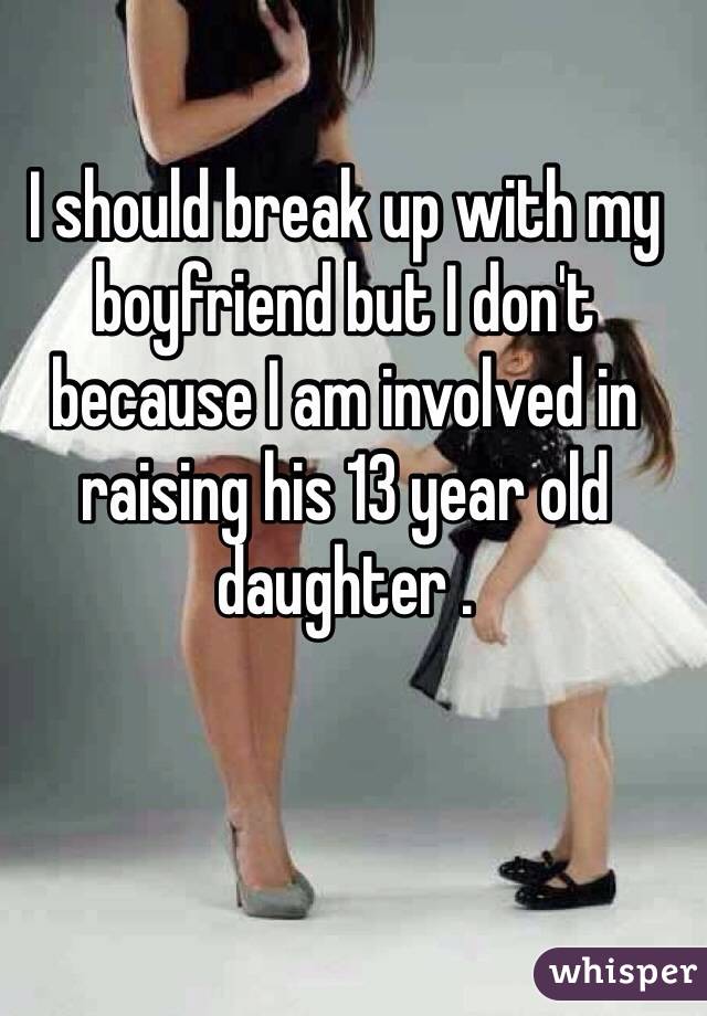 I should break up with my boyfriend but I don't because I am involved in raising his 13 year old daughter .