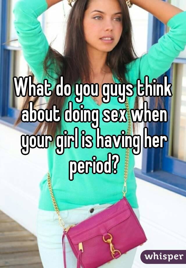 What do you guys think about doing sex when your girl is having her period?
