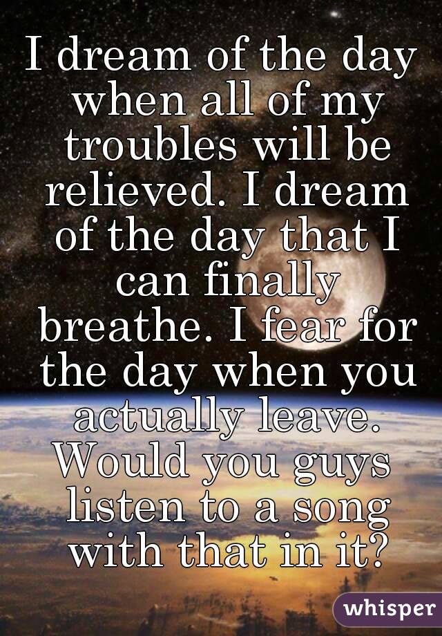 I dream of the day when all of my troubles will be relieved. I dream of the day that I can finally breathe. I fear for the day when you actually leave.
Would you guys listen to a song with that in it?