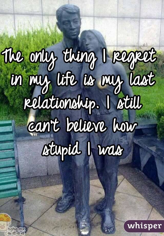The only thing I regret in my life is my last relationship. I still can't believe how stupid I was