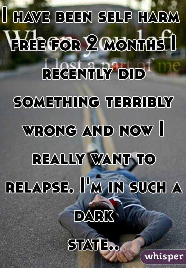 I have been self harm free for 2 months I recently did something terribly wrong and now I really want to relapse. I'm in such a dark state... 