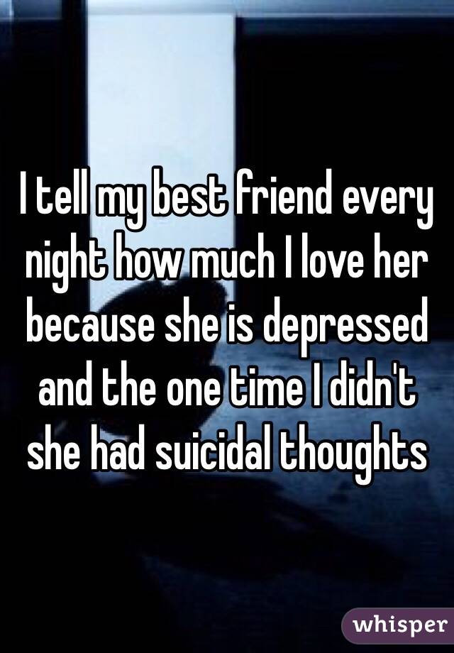 I tell my best friend every night how much I love her because she is depressed and the one time I didn't she had suicidal thoughts 