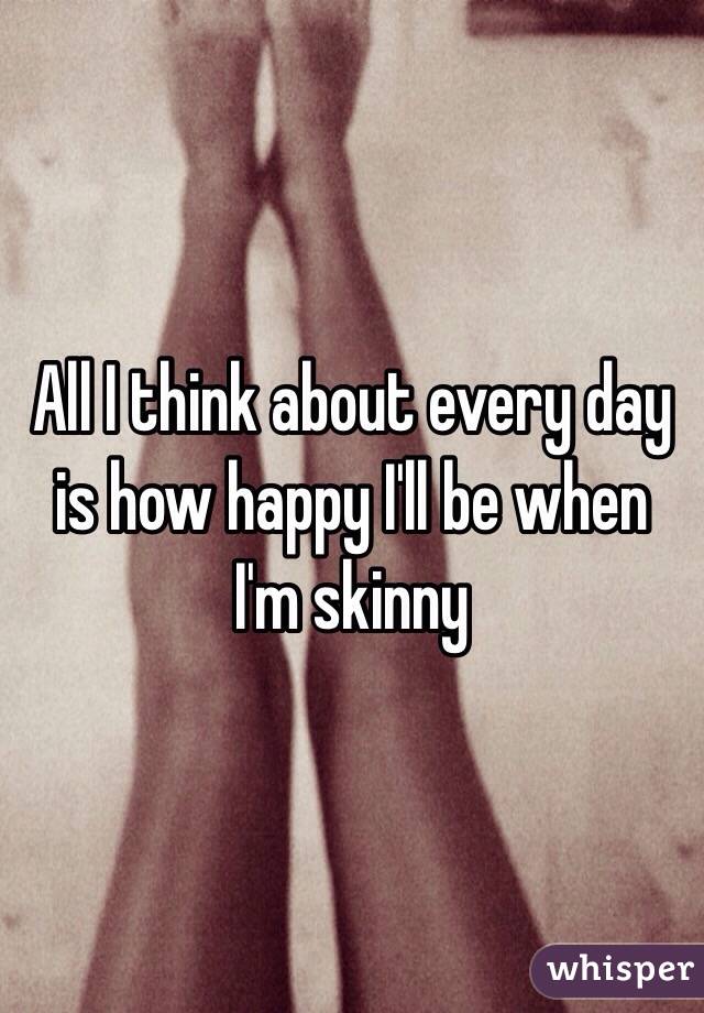 All I think about every day is how happy I'll be when I'm skinny 
