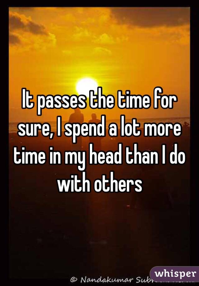 It passes the time for sure, I spend a lot more time in my head than I do with others