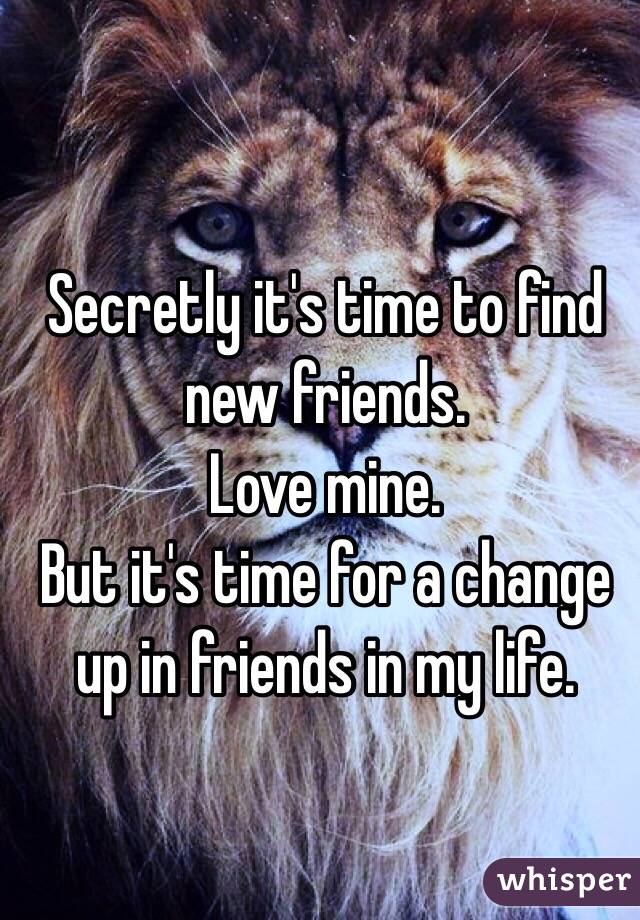 Secretly it's time to find new friends. 
Love mine. 
But it's time for a change up in friends in my life. 
