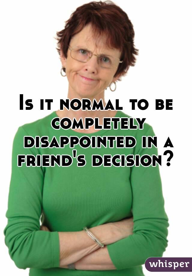 Is it normal to be completely disappointed in a friend's decision? 