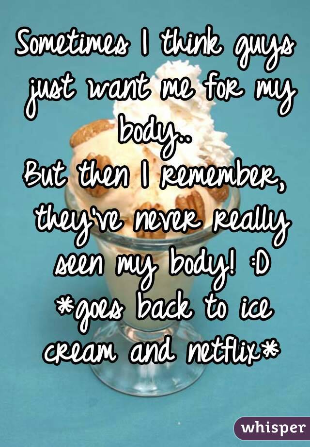 Sometimes I think guys just want me for my body.. 
But then I remember, they've never really seen my body! :D *goes back to ice cream and netflix*