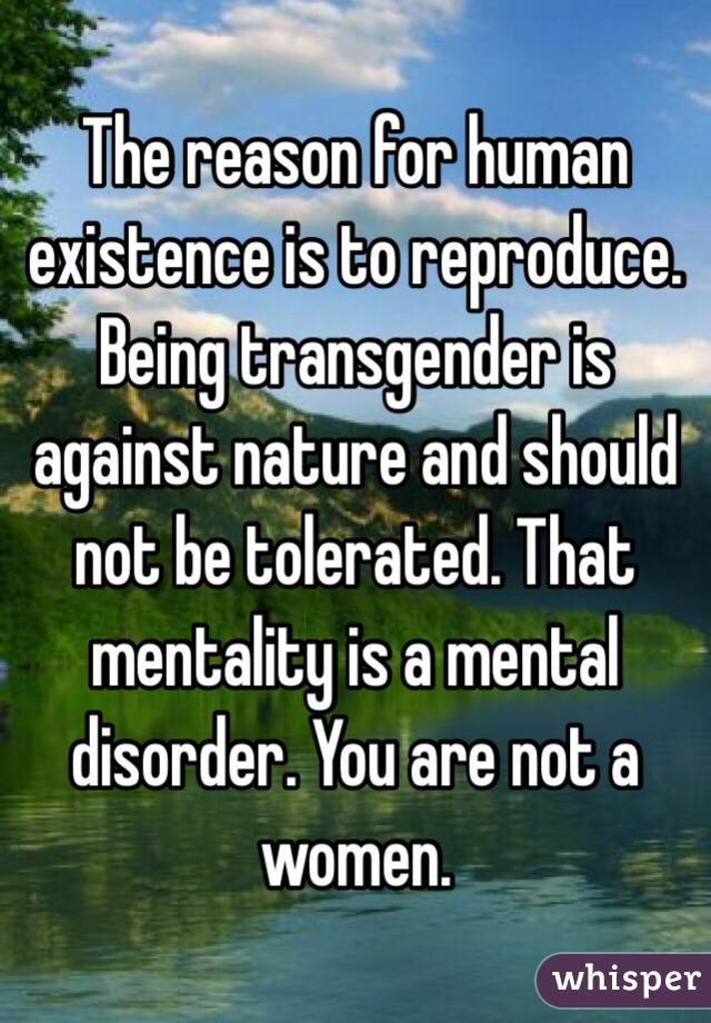 The reason for human existence is to reproduce. Being transgender is against nature and should not be tolerated. That mentality is a mental disorder. You are not a women. 