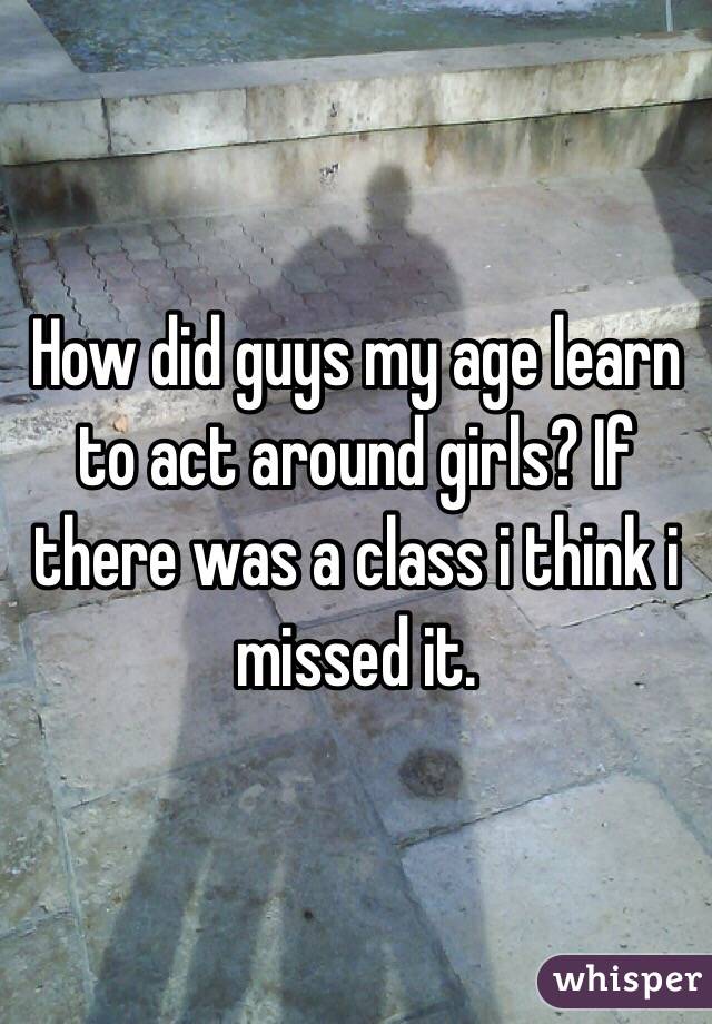 How did guys my age learn to act around girls? If there was a class i think i missed it. 