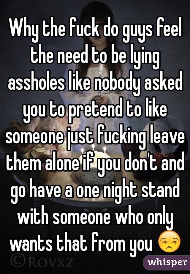 Why the fuck do guys feel the need to be lying assholes like nobody asked you to pretend to like someone just fucking leave them alone if you don't and go have a one night stand with someone who only wants that from you 😒