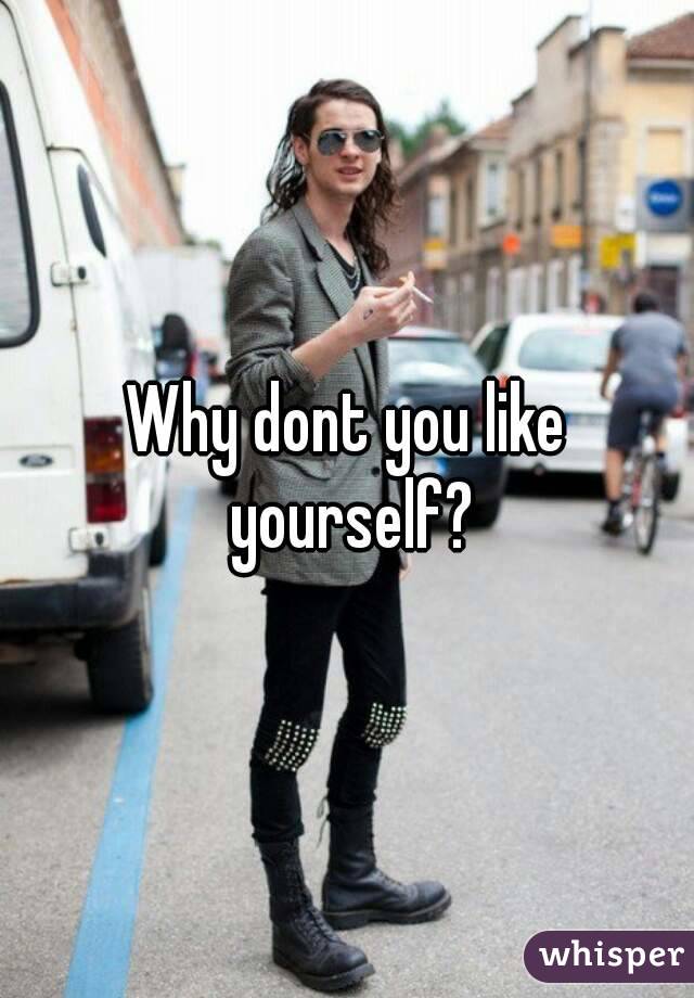 Why dont you like yourself?