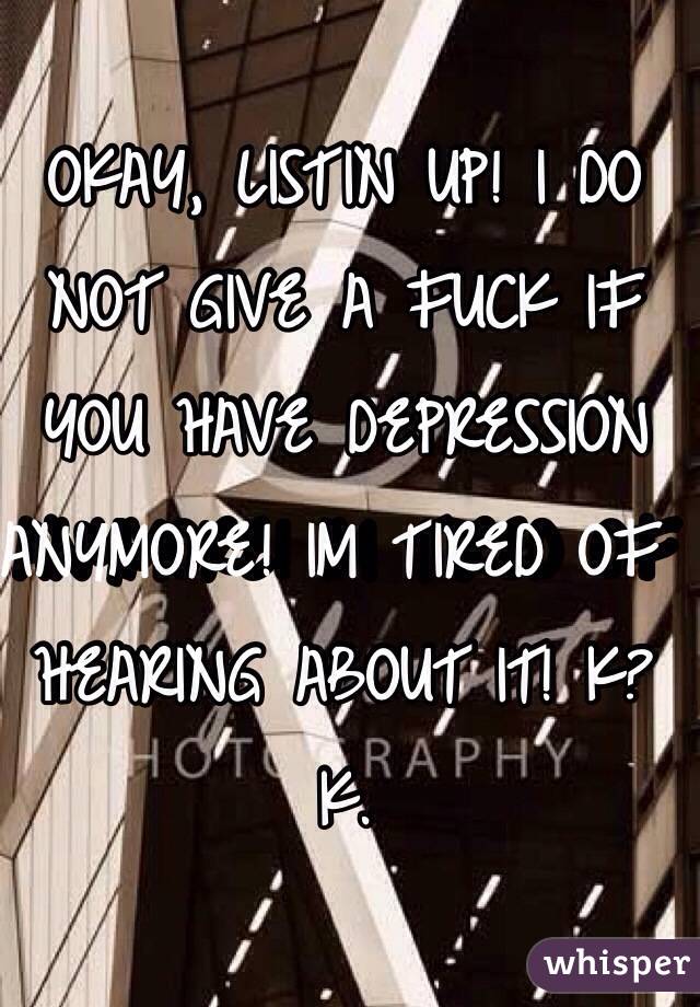 OKAY, LISTIN UP! I DO NOT GIVE A FUCK IF YOU HAVE DEPRESSION ANYMORE! IM TIRED OF HEARING ABOUT IT! K? K. 