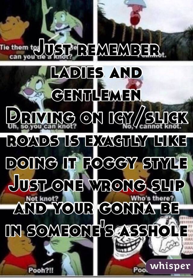 Just remember ladies and gentlemen
Driving on icy/slick roads is exactly like doing it foggy style
Just one wrong slip and your gonna be in someone's asshole
