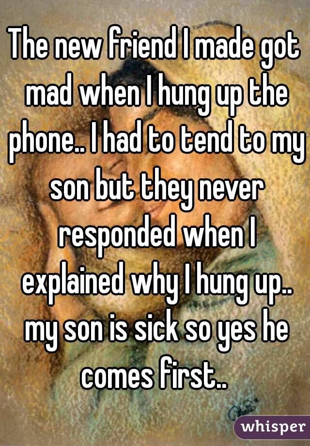 The new friend I made got mad when I hung up the phone.. I had to tend to my son but they never responded when I explained why I hung up.. my son is sick so yes he comes first.. 