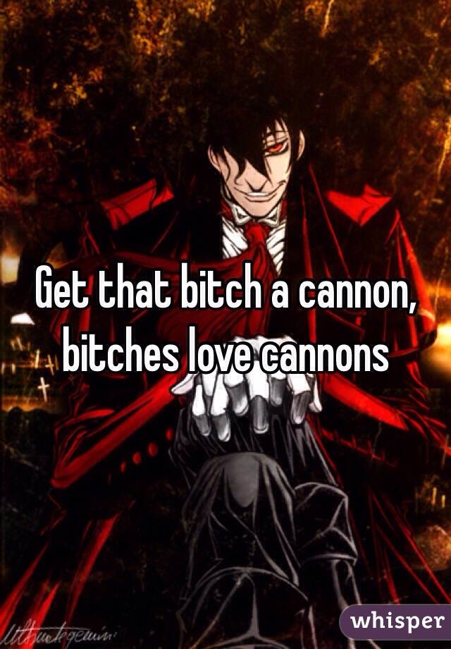 Get that bitch a cannon, bitches love cannons 