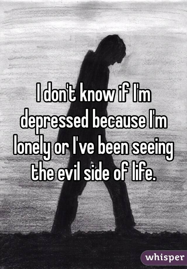 I don't know if I'm depressed because I'm lonely or I've been seeing the evil side of life.