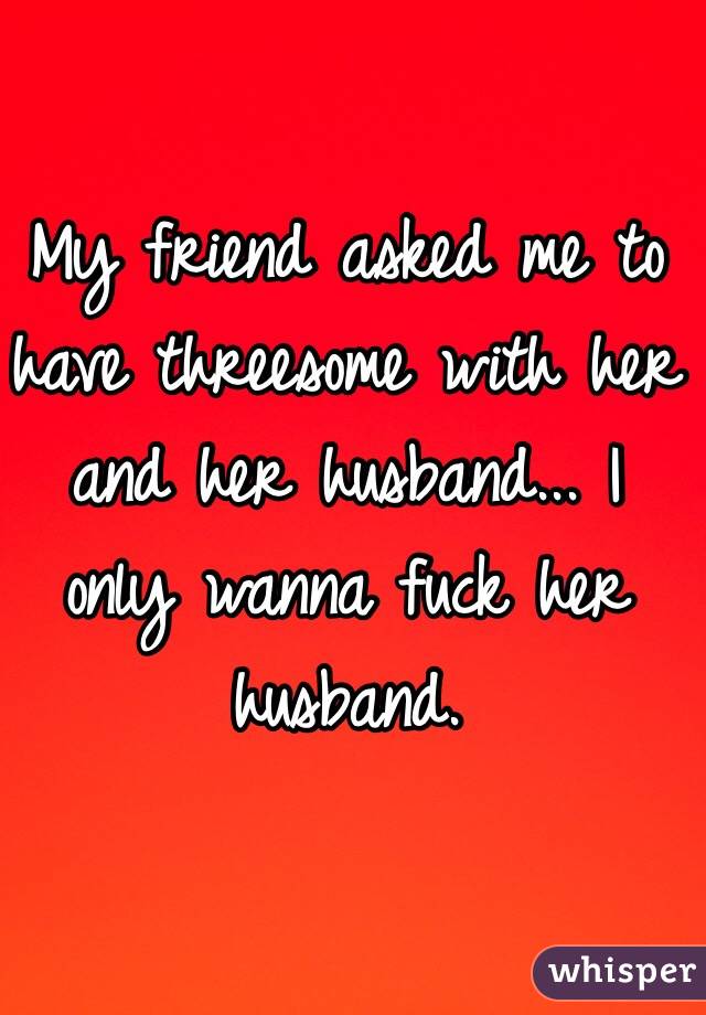 My friend asked me to have threesome with her and her husband... I only wanna fuck her husband. 