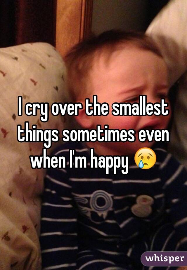 I cry over the smallest things sometimes even when I'm happy 😢