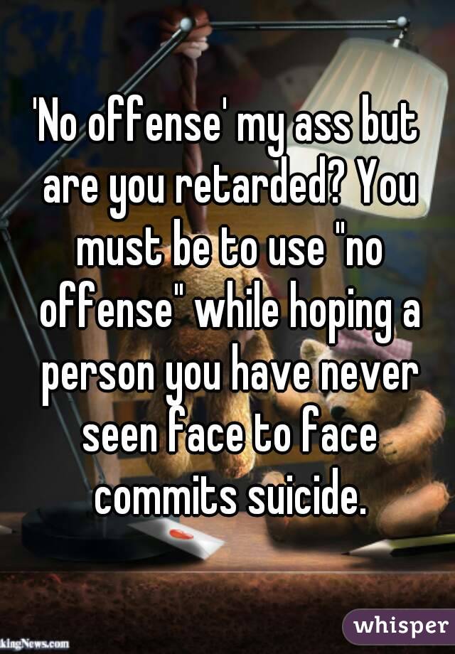'No offense' my ass but are you retarded? You must be to use "no offense" while hoping a person you have never seen face to face commits suicide.
