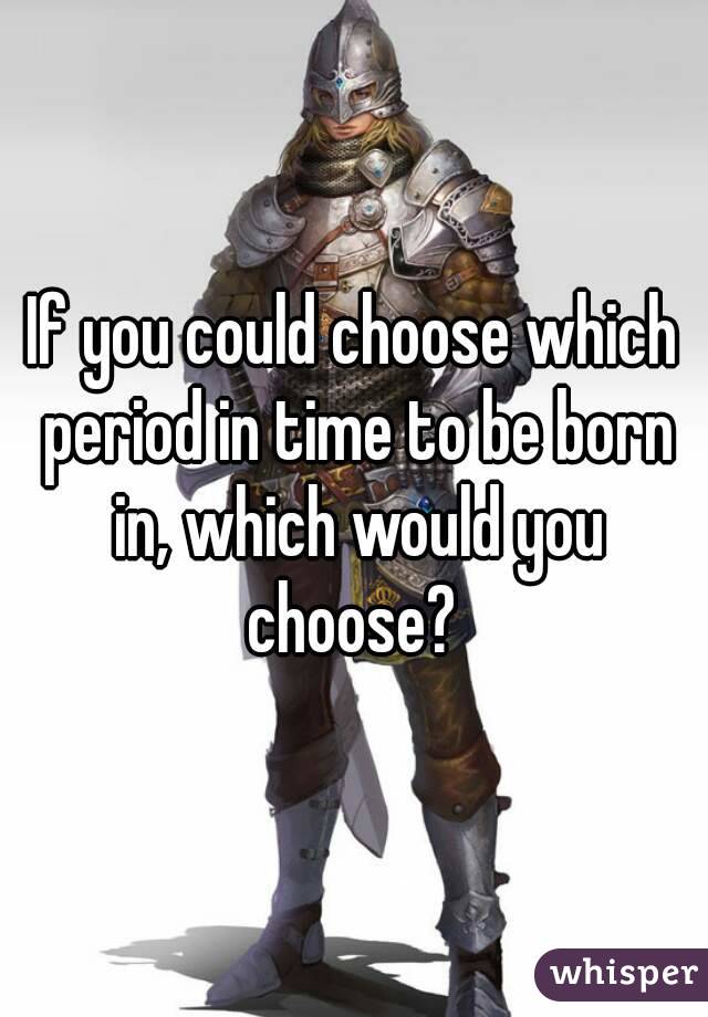 If you could choose which period in time to be born in, which would you choose? 