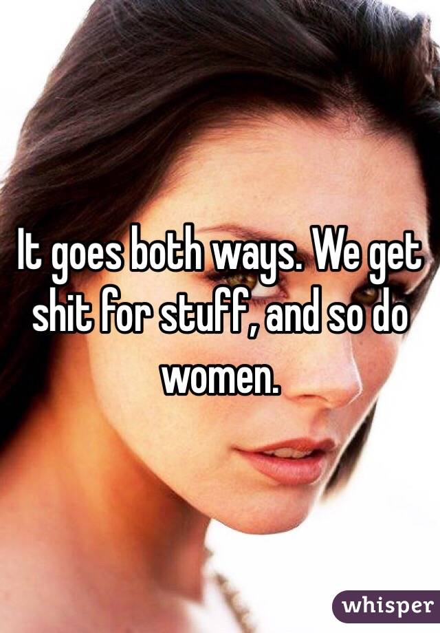 It goes both ways. We get shit for stuff, and so do women.