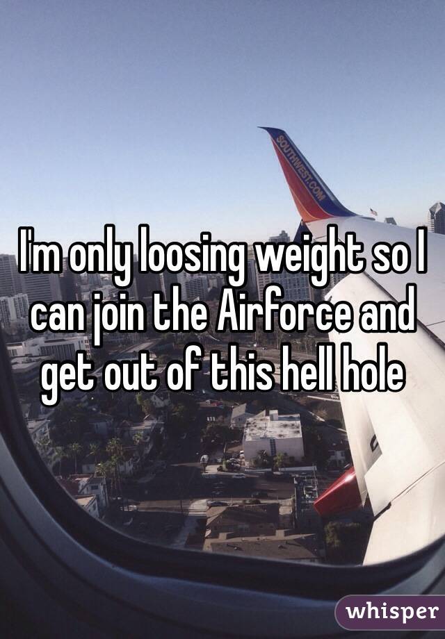 I'm only loosing weight so I can join the Airforce and get out of this hell hole 