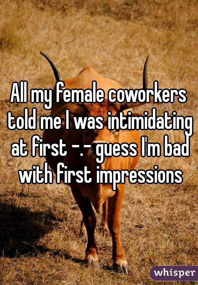 All my female coworkers told me I was intimidating at first -.- guess I'm bad with first impressions